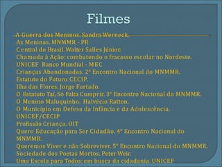 ⦿ A Guerra dos Meninos. Sandra Werneck.
⦿
⦿
⦿
⦿
⦿
⦿
⦿
⦿
⦿
⦿
⦿
⦿
⦿
⦿
As Meninas. MNMMR - PR
C entral do Brasil. Walter Salles Júnior.
Chamada à Ação: combatendo o fracasso escolar no Nordeste.
UNICEF Banco Mundial - MEC
Crianças Abandonadas. 2° Encontro Nacional do MNMMR.
Estatuto do Futuro. CECIP.
Ilha das Flores. Jorge Furtado.
O Estatuto Taí, Só Falta Cumprir. 3° Encontro Nacional do MNMMR.
O Menino Maluquinho. Halvécio Ratton.
O Município em Defesa da Infância e da Adolescência.
UNICEF/CECIP
Profissão Criança. OIT
Quero Educação para Ser Cidadão. 4° Encontro Nacional do
MNMMR.
Queremos Viver e não Sobreviver. 5° Encontro Nacional do MNMMR.
Sociedade dos Poetas Mortos. Peter Weir.
Uma Escola para Todos: em busca da cidadania. UNICEF
 