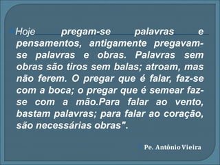 ⦿Hoje pregam-se palavras e
pensamentos, antigamente pregavam-
se palavras e obras. Palavras sem
obras são tiros sem balas; atroam, mas
não ferem. O pregar que é falar, faz-se
com a boca; o pregar que é semear faz-
se com a mão.Para falar ao vento,
bastam palavras; para falar ao coração,
são necessárias obras".
⦿ Pe. Antônio Vieira
 
