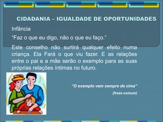 Infância
“Faz o que eu digo, não o que eu faço.”
Este conselho não surtirá qualquer efeito numa
criança. Ela Fará o que viu fazer. E as relações
entre o pai e a mãe serão o exemplo para as suas
próprias relações íntimas no futuro.
“O exemplo vem sempre de cima”
(frase comum)
 