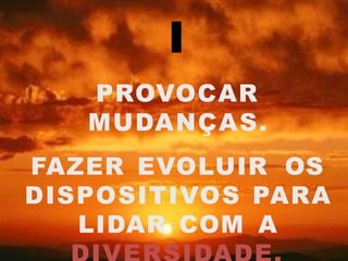 I
PROVOCAR
MUDANÇAS.
FAZER EVOLUIR OS
DISPOSITIVOS PARA
LIDAR COM A
 