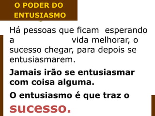 Há pessoas que ficam esperando
a vida melhorar, o
sucesso chegar, para depois se
entusiasmarem.
Jamais irão se entusiasmar
com coisa alguma.
O entusiasmo é que traz o
sucesso.
O PODER DO
ENTUSIASMO
 