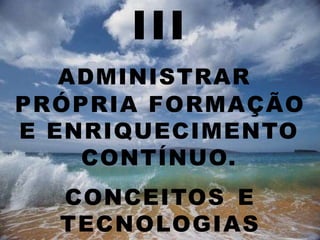 III
ADMINISTRAR
PRÓPRIA FORMAÇÃO
E ENRIQUECIMENTO
CONTÍNUO.
CONCEITOS E
TECNOLOGIAS
 