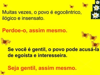 Muitas vezes, o povo é egocêntrico,
ilógico e insensato.
Perdoe-o, assim mesmo.
Se você é gentil, o povo pode acusá-la
de egoísta e interesseira.
Seja gentil, assim mesmo.
 