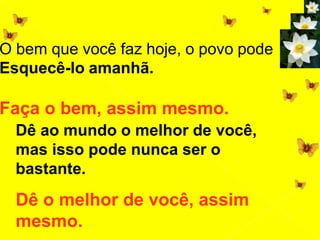 O bem que você faz hoje, o povo pode
Esquecê-lo amanhã.
Faça o bem, assim mesmo.
Dê ao mundo o melhor de você,
mas isso pode nunca ser o
bastante.
Dê o melhor de você, assim
mesmo.
 
