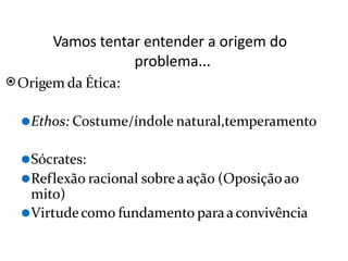 Vamos tentar entender a origem do
problema...
⦿Origem da Ética:
⚫Ethos: Costume/índole natural,temperamento
⚫Sócrates:
⚫Reflexão racional sobre a ação (Oposiçãoao
mito)
⚫Virtudecomo fundamento paraa convivência
 