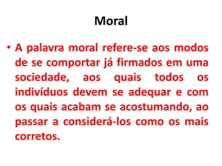 Moral
• A palavra moral refere-se aos modos
de se comportar já firmados em uma
sociedade, aos quais todos os
indivíduos devem se adequar e com
os quais acabam se acostumando, ao
passar a considerá-los como os mais
corretos.
 