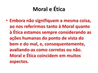 Moral e Ética
• Embora não signifiquem a mesma coisa,
ao nos referirmos tanto à Moral quanto
à Ética estamos sempre considerando as
ações humanas do ponto de vista do
bem e do mal, e, consequentemente,
avaliando-as como corretas ou não.
Moral e Ética coincidem em muitos
aspectos.
 