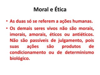 Moral e Ética
• As duas só se referem a ações humanas.
• Os demais seres vivos não são morais,
imorais, amorais, éticos ou antiéticos.
Não são passíveis de julgamento, pois
suas ações são produtos de
condicionamento ou de determinismo
biológico.
 