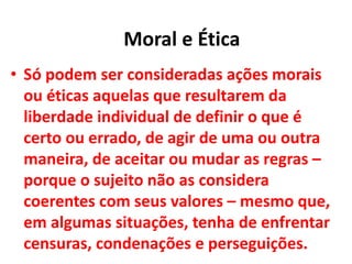 • Só podem ser consideradas ações morais
ou éticas aquelas que resultarem da
liberdade individual de definir o que é
certo ou errado, de agir de uma ou outra
maneira, de aceitar ou mudar as regras –
porque o sujeito não as considera
coerentes com seus valores – mesmo que,
em algumas situações, tenha de enfrentar
censuras, condenações e perseguições.
Moral e Ética
 
