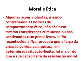 • Algumas ações violentas, mesmo
contrariando as normas de
comportamento ético, não são nem
mesmo consideradas criminosas ou são
condenadas com penas leves, se for
reconhecido e ficar provado que a força da
pressão sofrida pela pessoa, em
determinada situação-limite, foi maior do
que a sua capacidade de resistência moral.
Moral e Ética
 