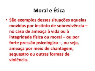 • São exemplos dessas situações aquelas
movidas por instinto de sobrevivência –
no caso de ameaça à vida ou à
integridade física ou moral – ou por
forte pressão psicológica –, ou seja,
ameaça por meio de chantagem,
sequestro ou outras formas de
violência.
Moral e Ética
 
