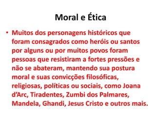 • Muitos dos personagens históricos que
foram consagrados como heróis ou santos
por alguns ou por muitos povos foram
pessoas que resistiram a fortes pressões e
não se abateram, mantendo sua postura
moral e suas convicções filosóficas,
religiosas, políticas ou sociais, como Joana
d’Arc, Tiradentes, Zumbi dos Palmares,
Mandela, Ghandi, Jesus Cristo e outros mais.
Moral e Ética
 