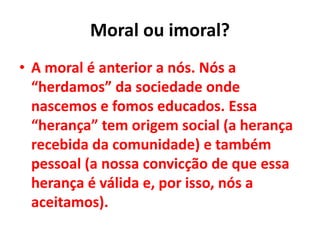 Moral ou imoral?
• A moral é anterior a nós. Nós a
“herdamos” da sociedade onde
nascemos e fomos educados. Essa
“herança” tem origem social (a herança
recebida da comunidade) e também
pessoal (a nossa convicção de que essa
herança é válida e, por isso, nós a
aceitamos).
 