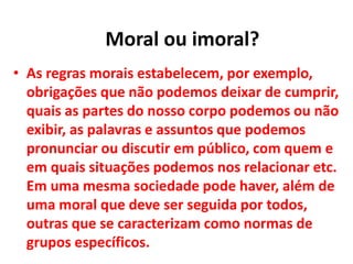 • As regras morais estabelecem, por exemplo,
obrigações que não podemos deixar de cumprir,
quais as partes do nosso corpo podemos ou não
exibir, as palavras e assuntos que podemos
pronunciar ou discutir em público, com quem e
em quais situações podemos nos relacionar etc.
Em uma mesma sociedade pode haver, além de
uma moral que deve ser seguida por todos,
outras que se caracterizam como normas de
grupos específicos.
Moral ou imoral?
 