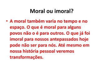 • A moral também varia no tempo e no
espaço. O que é moral para alguns
povos não o é para outros. O que já foi
imoral para nossos antepassados hoje
pode não ser para nós. Até mesmo em
nossa história pessoal veremos
transformações.
Moral ou imoral?
 