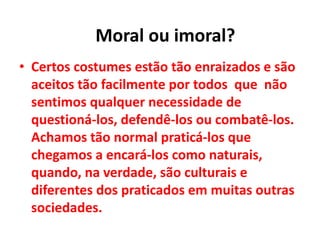 • Certos costumes estão tão enraizados e são
aceitos tão facilmente por todos que não
sentimos qualquer necessidade de
questioná-los, defendê-los ou combatê-los.
Achamos tão normal praticá-los que
chegamos a encará-los como naturais,
quando, na verdade, são culturais e
diferentes dos praticados em muitas outras
sociedades.
Moral ou imoral?
 