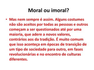 • Mas nem sempre é assim. Alguns costumes
não são aceitos por todas as pessoas e outros
começam a ser questionados até por uma
maioria, que adere a novos valores,
contrários aos da tradição. É muito comum
que isso aconteça em épocas de transição de
um tipo de sociedade para outro, em fases
revolucionárias e no encontro de culturas
diferentes.
Moral ou imoral?
 