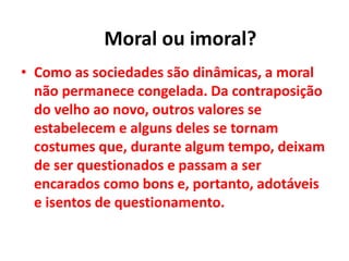 • Como as sociedades são dinâmicas, a moral
não permanece congelada. Da contraposição
do velho ao novo, outros valores se
estabelecem e alguns deles se tornam
costumes que, durante algum tempo, deixam
de ser questionados e passam a ser
encarados como bons e, portanto, adotáveis
e isentos de questionamento.
Moral ou imoral?
 