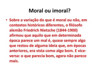 • Sobre a variação do que é moral ou não, em
contextos históricos diferentes, o filósofo
alemão Friedrich Nietzche (1844-1900)
afirmou que aquilo que em determinada
época parece um mal é, quase sempre algo
que restou de alguma ideia que, em épocas
anteriores, era vista como algo bom. E vice-
versa: o que parecia bom, agora não parece
mais.
Moral ou imoral?
 