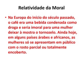 Relatividade da Moral
• Na Europa do início do século passado,
o café era uma bebida condenada como
droga e seria imoral para uma mulher
deixar à mostra o tornozelo. Ainda hoje,
em alguns países árabes e africanos, as
mulheres só se apresentam em público
com o rosto parcial ou totalmente
encoberto.
 