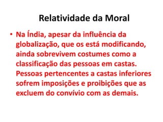 • Na Índia, apesar da influência da
globalização, que os está modificando,
ainda sobrevivem costumes como a
classificação das pessoas em castas.
Pessoas pertencentes a castas inferiores
sofrem imposições e proibições que as
excluem do convívio com as demais.
Relatividade da Moral
 
