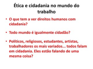 Ética e cidadania no mundo do
trabalho
• O que tem a ver direitos humanos com
cidadania?
• Todo mundo é igualmente cidadão?
• Políticos, religiosos, estudantes, artistas,
trabalhadores os mais variados... todos falam
em cidadania. Eles estão falando de uma
mesma coisa?
 