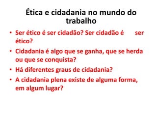• Ser ético é ser cidadão? Ser cidadão é ser
ético?
• Cidadania é algo que se ganha, que se herda
ou que se conquista?
• Há diferentes graus de cidadania?
• A cidadania plena existe de alguma forma,
em algum lugar?
Ética e cidadania no mundo do
trabalho
 