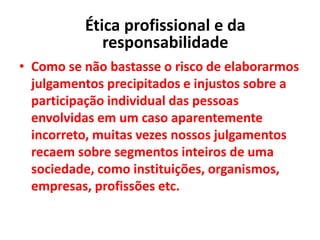 • Como se não bastasse o risco de elaborarmos
julgamentos precipitados e injustos sobre a
participação individual das pessoas
envolvidas em um caso aparentemente
incorreto, muitas vezes nossos julgamentos
recaem sobre segmentos inteiros de uma
sociedade, como instituições, organismos,
empresas, profissões etc.
Ética profissional e da
responsabilidade
 