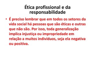 • É preciso lembrar que em todos os setores da
vida social há pessoas que são éticas e outras
que não são. Por isso, toda generalização
implica injustiça ou impropriedade em
relação a muitos indivíduos, seja ela negativa
ou positiva.
Ética profissional e da
responsabilidade
 