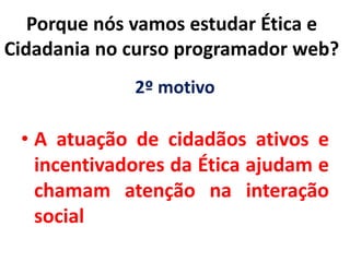 2º motivo
• A atuação de cidadãos ativos e
incentivadores da Ética ajudam e
chamam atenção na interação
social
Porque nós vamos estudar Ética e
Cidadania no curso programador web?
 