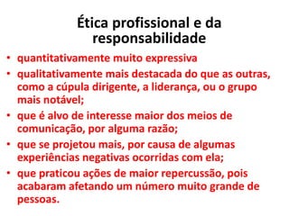 • quantitativamente muito expressiva
• qualitativamente mais destacada do que as outras,
como a cúpula dirigente, a liderança, ou o grupo
mais notável;
• que é alvo de interesse maior dos meios de
comunicação, por alguma razão;
• que se projetou mais, por causa de algumas
experiências negativas ocorridas com ela;
• que praticou ações de maior repercussão, pois
acabaram afetando um número muito grande de
pessoas.
Ética profissional e da
responsabilidade
 