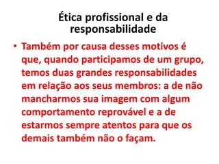 • Também por causa desses motivos é
que, quando participamos de um grupo,
temos duas grandes responsabilidades
em relação aos seus membros: a de não
mancharmos sua imagem com algum
comportamento reprovável e a de
estarmos sempre atentos para que os
demais também não o façam.
Ética profissional e da
responsabilidade
 