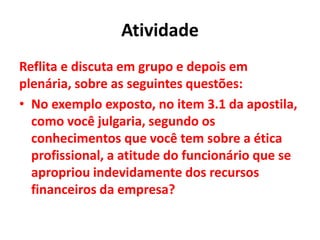 Atividade
Reflita e discuta em grupo e depois em
plenária, sobre as seguintes questões:
• No exemplo exposto, no item 3.1 da apostila,
como você julgaria, segundo os
conhecimentos que você tem sobre a ética
profissional, a atitude do funcionário que se
apropriou indevidamente dos recursos
financeiros da empresa?
 