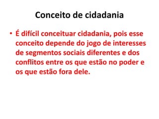 Conceito de cidadania
• É difícil conceituar cidadania, pois esse
conceito depende do jogo de interesses
de segmentos sociais diferentes e dos
conflitos entre os que estão no poder e
os que estão fora dele.
 