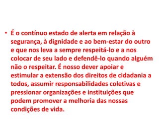 • É o contínuo estado de alerta em relação à
segurança, à dignidade e ao bem-estar do outro
e que nos leva a sempre respeitá-lo e a nos
colocar de seu lado e defendê-lo quando alguém
não o respeitar. É nosso dever apoiar e
estimular a extensão dos direitos de cidadania a
todos, assumir responsabilidades coletivas e
pressionar organizações e instituições que
podem promover a melhoria das nossas
condições de vida.
 