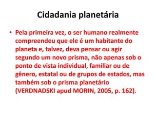 Cidadania planetária
• Pela primeira vez, o ser humano realmente
compreendeu que ele é um habitante do
planeta e, talvez, deva pensar ou agir
segundo um novo prisma, não apenas sob o
ponto de vista individual, familiar ou de
gênero, estatal ou de grupos de estados, mas
também sob o prisma planetário
(VERDNADSKI apud MORIN, 2005, p. 162).
 