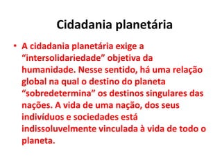 • A cidadania planetária exige a
“intersolidariedade” objetiva da
humanidade. Nesse sentido, há uma relação
global na qual o destino do planeta
“sobredetermina” os destinos singulares das
nações. A vida de uma nação, dos seus
indivíduos e sociedades está
indissoluvelmente vinculada à vida de todo o
planeta.
Cidadania planetária
 