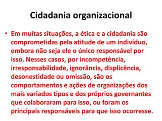 Cidadania organizacional
• Em muitas situações, a ética e a cidadania são
comprometidas pela atitude de um indivíduo,
embora não seja ele o único responsável por
isso. Nesses casos, por incompetência,
irresponsabilidade, ignorância, displicência,
desonestidade ou omissão, são os
comportamentos e ações de organizações dos
mais variados tipos e dos próprios governantes
que colaboraram para isso, ou foram os
principais responsáveis para que isso ocorresse.
 