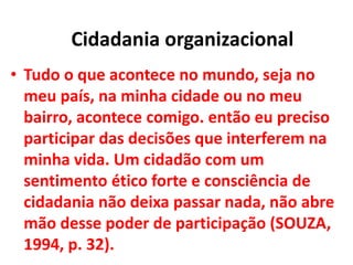 • Tudo o que acontece no mundo, seja no
meu país, na minha cidade ou no meu
bairro, acontece comigo. então eu preciso
participar das decisões que interferem na
minha vida. Um cidadão com um
sentimento ético forte e consciência de
cidadania não deixa passar nada, não abre
mão desse poder de participação (SOUZA,
1994, p. 32).
Cidadania organizacional
 