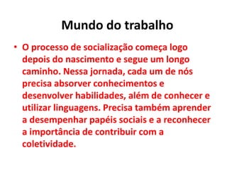 • O processo de socialização começa logo
depois do nascimento e segue um longo
caminho. Nessa jornada, cada um de nós
precisa absorver conhecimentos e
desenvolver habilidades, além de conhecer e
utilizar linguagens. Precisa também aprender
a desempenhar papéis sociais e a reconhecer
a importância de contribuir com a
coletividade.
Mundo do trabalho
 