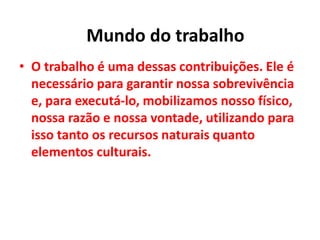 • O trabalho é uma dessas contribuições. Ele é
necessário para garantir nossa sobrevivência
e, para executá-lo, mobilizamos nosso físico,
nossa razão e nossa vontade, utilizando para
isso tanto os recursos naturais quanto
elementos culturais.
Mundo do trabalho
 