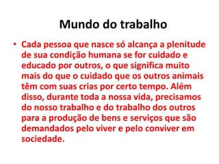 • Cada pessoa que nasce só alcança a plenitude
de sua condição humana se for cuidado e
educado por outros, o que significa muito
mais do que o cuidado que os outros animais
têm com suas crias por certo tempo. Além
disso, durante toda a nossa vida, precisamos
do nosso trabalho e do trabalho dos outros
para a produção de bens e serviços que são
demandados pelo viver e pelo conviver em
sociedade.
Mundo do trabalho
 