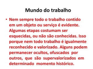 • Nem sempre todo o trabalho contido
em um objeto ou serviço é evidente.
Algumas etapas costumam ser
esquecidas, ou não são conhecidas. Isso
porque nem todo trabalho é igualmente
reconhecido e valorizado. Alguns podem
permanecer ocultos, ofuscados por
outros, que são supervalorizados em
determinado momento histórico.
Mundo do trabalho
 