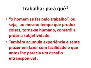 Trabalhar para quê?
• “o homem se faz pelo trabalho”, ou
seja, ao mesmo tempo que produz
coisas, torna-se humano, constrói a
própria subjetividade.
• Também acumula experiência e sente
prazer em fazer com facilidade o que
antes lhe parecia um desafio
intransponível .
 