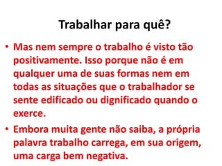 • Mas nem sempre o trabalho é visto tão
positivamente. Isso porque não é em
qualquer uma de suas formas nem em
todas as situações que o trabalhador se
sente edificado ou dignificado quando o
exerce.
• Embora muita gente não saiba, a própria
palavra trabalho carrega, em sua origem,
uma carga bem negativa.
Trabalhar para quê?
 