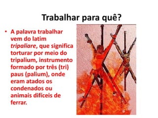 • A palavra trabalhar
vem do latim
tripaliare, que significa
torturar por meio do
tripalium, instrumento
formado por três (tri)
paus (palium), onde
eram atados os
condenados ou
animais difíceis de
ferrar.
Trabalhar para quê?
 