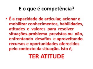 E o que é competência?
• É a capacidade de articular, acionar e
mobilizar conhecimentos, habilidades,
atitudes e valores para resolver
situações-problema previstas ou não,
enfrentando desafios e aproveitando
recursos e oportunidades oferecidos
pelo contexto da situação. Isto é,
TER ATITUDE
 
