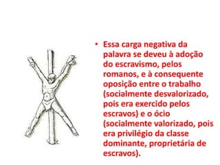 • Essa carga negativa da
palavra se deveu à adoção
do escravismo, pelos
romanos, e à consequente
oposição entre o trabalho
(socialmente desvalorizado,
pois era exercido pelos
escravos) e o ócio
(socialmente valorizado, pois
era privilégio da classe
dominante, proprietária de
escravos).
 
