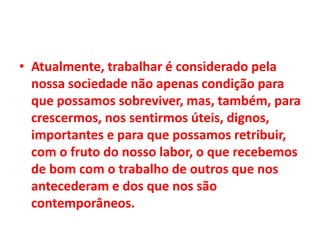 • Atualmente, trabalhar é considerado pela
nossa sociedade não apenas condição para
que possamos sobreviver, mas, também, para
crescermos, nos sentirmos úteis, dignos,
importantes e para que possamos retribuir,
com o fruto do nosso labor, o que recebemos
de bom com o trabalho de outros que nos
antecederam e dos que nos são
contemporâneos.
 