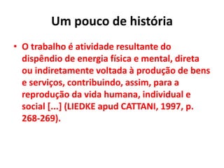 Um pouco de história
• O trabalho é atividade resultante do
dispêndio de energia física e mental, direta
ou indiretamente voltada à produção de bens
e serviços, contribuindo, assim, para a
reprodução da vida humana, individual e
social [...] (LIEDKE apud CATTANI, 1997, p.
268-269).
 